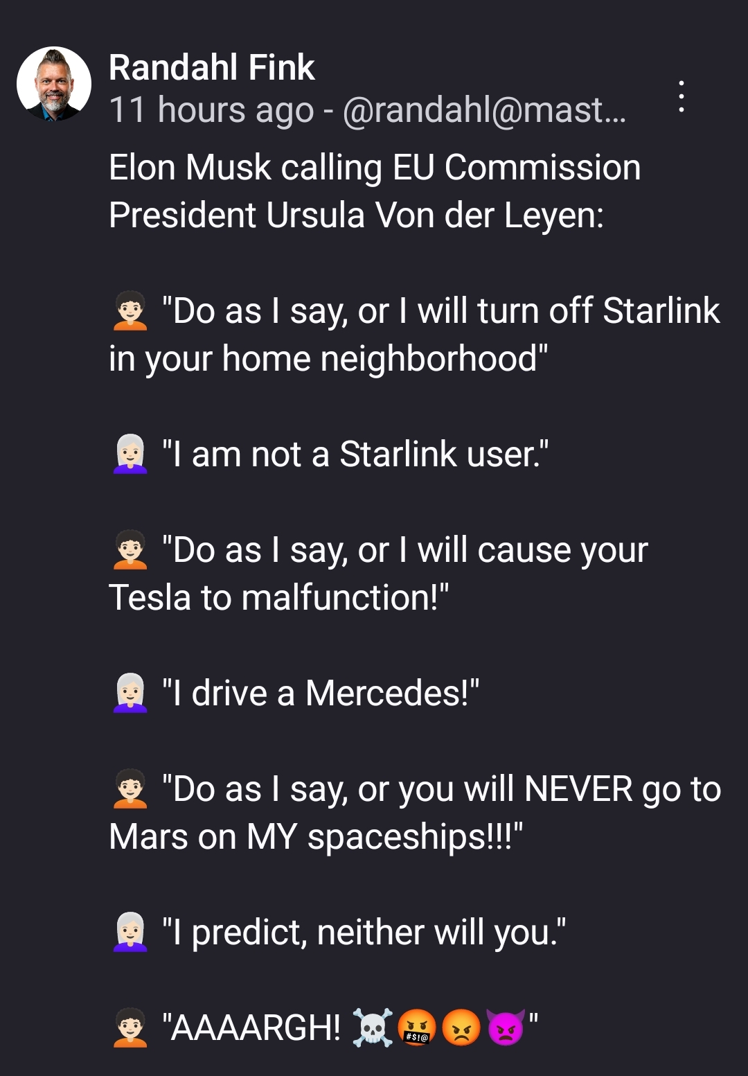 Elon Musk calling EU Commission President Ursula Von der Leyen:

🧑🏻‍🦱 "Do as I say, or I will turn off Starlink in your home neighborhood"

👩🏻‍🦳 "I am not a Starlink user."

🧑🏻‍🦱 "Do as I say, or I will cause your Tesla to malfunction!"

👩🏻‍🦳 "I drive a Mercedes!"

🧑🏻‍🦱 "Do as I say, or you will NEVER go to Mars on MY spaceships!!!"

👩🏻‍🦳 "I predict, neither will you."

🧑🏻‍🦱 "AAAARGH! ☠️🤬😡👿"